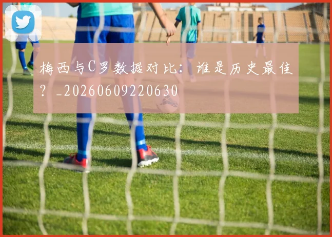 梅西与C罗数据对比：谁是历史最佳？_20260609220630